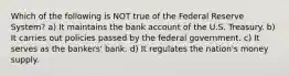 Which of the following is NOT true of the Federal Reserve System? a) It maintains the bank account of the U.S. Treasury. b) It carries out policies passed by the federal government. c) It serves as the bankers' bank. d) It regulates the nation's money supply.