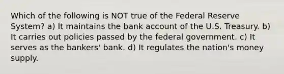 Which of the following is NOT true of the Federal Reserve System? a) It maintains the bank account of the U.S. Treasury. b) It carries out policies passed by the federal government. c) It serves as the bankers' bank. d) It regulates the nation's money supply.