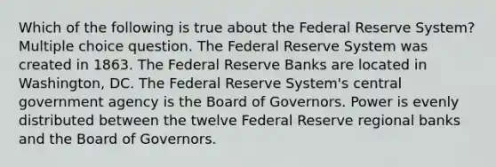 Which of the following is true about the Federal Reserve System? Multiple choice question. The Federal Reserve System was created in 1863. The Federal Reserve Banks are located in Washington, DC. The Federal Reserve System's central government agency is the Board of Governors. Power is evenly distributed between the twelve Federal Reserve regional banks and the Board of Governors.