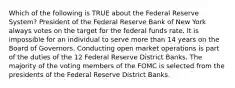 Which of the following is TRUE about the Federal Reserve System? President of the Federal Reserve Bank of New York always votes on the target for the federal funds rate. It is impossible for an individual to serve more than 14 years on the Board of Governors. Conducting open market operations is part of the duties of the 12 Federal Reserve District Banks. The majority of the voting members of the FOMC is selected from the presidents of the Federal Reserve District Banks.