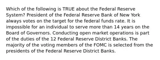 Which of the following is TRUE about the Federal Reserve System? President of the Federal Reserve Bank of New York always votes on the target for the federal funds rate. It is impossible for an individual to serve more than 14 years on the Board of Governors. Conducting open market operations is part of the duties of the 12 Federal Reserve District Banks. The majority of the voting members of the FOMC is selected from the presidents of the Federal Reserve District Banks.