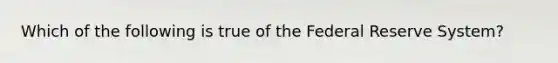 Which of the following is true of the Federal Reserve System?