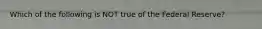 Which of the following is NOT true of the Federal Reserve?