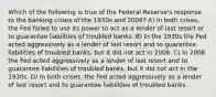 Which of the following is true of the Federal Reserve's response to the banking crises of the 1930s and 2008? A) In both crises, the Fed failed to use its power to act as a lender of last resort or to guarantee liabilities of troubled banks. B) In the 1930s the Fed acted aggressively as a lender of last resort and to guarantee liabilities of troubled banks, but it did not act in 2008. C) In 2008 the Fed acted aggressively as a lender of last resort and to guarantee liabilities of troubled banks, but it did not act in the 1930s. D) In both crises, the Fed acted aggressively as a lender of last resort and to guarantee liabilities of troubled banks.