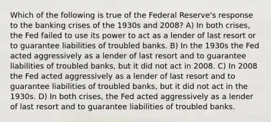 Which of the following is true of the Federal Reserve's response to the banking crises of the 1930s and 2008? A) In both crises, the Fed failed to use its power to act as a lender of last resort or to guarantee liabilities of troubled banks. B) In the 1930s the Fed acted aggressively as a lender of last resort and to guarantee liabilities of troubled banks, but it did not act in 2008. C) In 2008 the Fed acted aggressively as a lender of last resort and to guarantee liabilities of troubled banks, but it did not act in the 1930s. D) In both crises, the Fed acted aggressively as a lender of last resort and to guarantee liabilities of troubled banks.