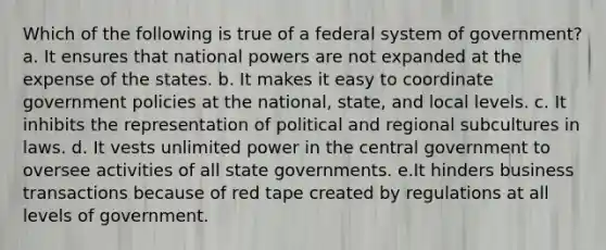 Which of the following is true of a federal system of government? a. It ensures that national powers are not expanded at the expense of the states. b. It makes it easy to coordinate government policies at the national, state, and local levels. c. It inhibits the representation of political and regional subcultures in laws. d. It vests unlimited power in the central government to oversee activities of all state governments. e.It hinders business transactions because of red tape created by regulations at all levels of government.