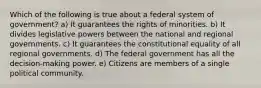 Which of the following is true about a federal system of government? a) It guarantees the rights of minorities. b) It divides legislative powers between the national and regional governments. c) It guarantees the constitutional equality of all regional governments. d) The federal government has all the decision-making power. e) Citizens are members of a single political community.