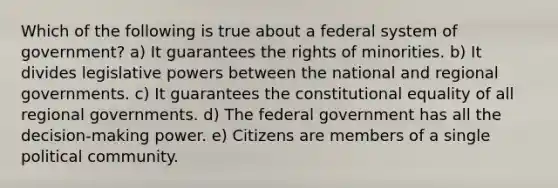 Which of the following is true about a federal system of government? a) It guarantees the rights of minorities. b) It divides legislative powers between the national and regional governments. c) It guarantees the constitutional equality of all regional governments. d) The federal government has all the decision-making power. e) Citizens are members of a single political community.