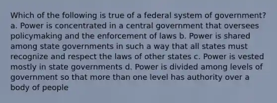 Which of the following is true of a federal system of government? a. Power is concentrated in a central government that oversees policymaking and the enforcement of laws b. Power is shared among state governments in such a way that all states must recognize and respect the laws of other states c. Power is vested mostly in state governments d. Power is divided among levels of government so that <a href='https://www.questionai.com/knowledge/keWHlEPx42-more-than' class='anchor-knowledge'>more than</a> one level has authority over a body of people