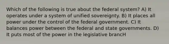 Which of the following is true about the federal system? A) It operates under a system of unified sovereignty. B) It places all power under the control of the federal government. C) It balances power between the federal and state governments. D) It puts most of the power in the legislative brancH