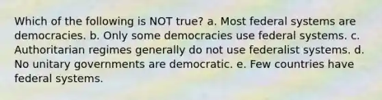 Which of the following is NOT true? a. Most federal systems are democracies. b. Only some democracies use federal systems. c. Authoritarian regimes generally do not use federalist systems. d. No unitary governments are democratic. e. Few countries have federal systems.