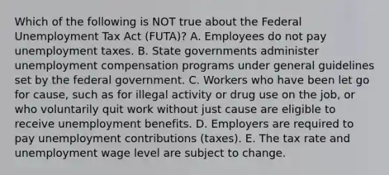 Which of the following is NOT true about the Federal Unemployment Tax Act​ (FUTA)? A. Employees do not pay unemployment taxes. B. State governments administer unemployment compensation programs under general guidelines set by the federal government. C. Workers who have been let go for​ cause, such as for illegal activity or drug use on the​ job, or who voluntarily quit work without just cause are eligible to receive unemployment benefits. D. Employers are required to pay unemployment contributions​ (taxes). E. The tax rate and unemployment wage level are subject to change.