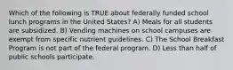 Which of the following is TRUE about federally funded school lunch programs in the United States? A) Meals for all students are subsidized. B) Vending machines on school campuses are exempt from specific nutrient guidelines. C) The School Breakfast Program is not part of the federal program. D) Less than half of public schools participate.