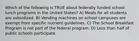 Which of the following is TRUE about federally funded school lunch programs in the United States? A) Meals for all students are subsidized. B) Vending machines on school campuses are exempt from specific nutrient guidelines. C) The School Breakfast Program is not part of the federal program. D) Less than half of public schools participate.