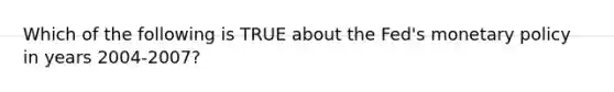 Which of the following is TRUE about the Fed's monetary policy in years 2004-2007?