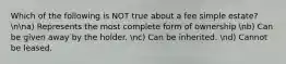 Which of the following is NOT true about a fee simple estate? nna) Represents the most complete form of ownership nb) Can be given away by the holder. nc) Can be inherited. nd) Cannot be leased.