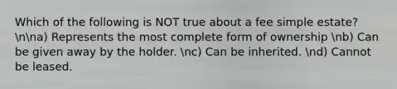 Which of the following is NOT true about a fee simple estate? nna) Represents the most complete form of ownership nb) Can be given away by the holder. nc) Can be inherited. nd) Cannot be leased.