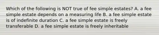 Which of the following is NOT true of fee simple estates? A. a fee simple estate depends on a measuring life B. a fee simple estate is of indefinite duration C. a fee simple estate is freely transferable D. a fee simple estate is freely inheritable