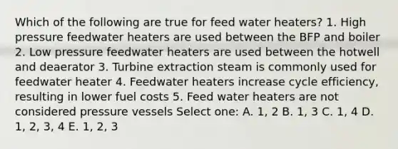 Which of the following are true for feed water heaters? 1. High pressure feedwater heaters are used between the BFP and boiler 2. Low pressure feedwater heaters are used between the hotwell and deaerator 3. Turbine extraction steam is commonly used for feedwater heater 4. Feedwater heaters increase cycle efficiency, resulting in lower fuel costs 5. Feed water heaters are not considered pressure vessels Select one: A. 1, 2 B. 1, 3 C. 1, 4 D. 1, 2, 3, 4 E. 1, 2, 3