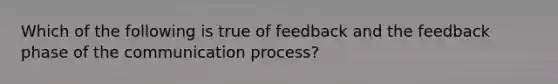 Which of the following is true of feedback and the feedback phase of <a href='https://www.questionai.com/knowledge/kTysIo37id-the-communication-process' class='anchor-knowledge'>the communication process</a>?