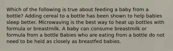 Which of the following is true about feeding a baby from a bottle? Adding cereal to a bottle has been shown to help babies sleep better. Microwaving is the best way to heat up bottles with formula or breastmilk. A baby can consume breastmilk or formula from a bottle Babies who are eating from a bottle do not need to be held as closely as breastfed babies.