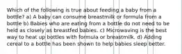 Which of the following is true about feeding a baby from a bottle? a) A baby can consume breastmilk or formula from a bottle b) Babies who are eating from a bottle do not need to be held as closely as breastfed babies. c) Microwaving is the best way to heat up bottles with formula or breastmilk. d) Adding cereal to a bottle has been shown to help babies sleep better.