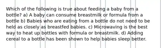 Which of the following is true about feeding a baby from a bottle? a) A baby can consume breastmilk or formula from a bottle b) Babies who are eating from a bottle do not need to be held as closely as breastfed babies. c) Microwaving is the best way to heat up bottles with formula or breastmilk. d) Adding cereal to a bottle has been shown to help babies sleep better.