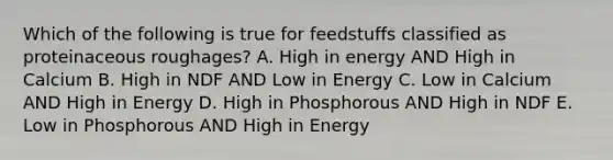 Which of the following is true for feedstuffs classified as proteinaceous roughages? A. High in energy AND High in Calcium B. High in NDF AND Low in Energy C. Low in Calcium AND High in Energy D. High in Phosphorous AND High in NDF E. Low in Phosphorous AND High in Energy