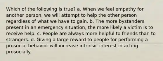 Which of the following is true? a. When we feel empathy for another person, we will attempt to help the other person regardless of what we have to gain. b. The more bystanders present in an emergency situation, the more likely a victim is to receive help. c. People are always more helpful to friends than to strangers. d. Giving a large reward to people for performing a prosocial behavior will increase intrinsic interest in acting prosocially.