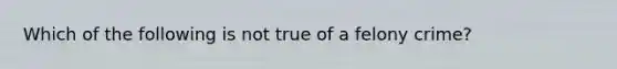 Which of the following is not true of a felony crime?