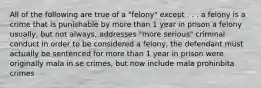 All of the following are true of a "felony" except . . . a felony is a crime that is punishable by more than 1 year in prison a felony usually, but not always, addresses "more serious" criminal conduct in order to be considered a felony, the defendant must actually be sentenced for more than 1 year in prison were originally mala in se crimes, but now include mala prohinbita crimes