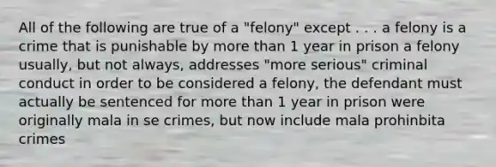 All of the following are true of a "felony" except . . . a felony is a crime that is punishable by <a href='https://www.questionai.com/knowledge/keWHlEPx42-more-than' class='anchor-knowledge'>more than</a> 1 year in prison a felony usually, but not always, addresses "more serious" criminal conduct in order to be considered a felony, the defendant must actually be sentenced for more than 1 year in prison were originally mala in se crimes, but now include mala prohinbita crimes