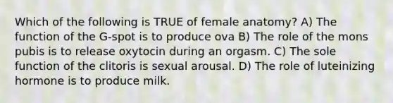 Which of the following is TRUE of female anatomy? A) The function of the G-spot is to produce ova B) The role of the mons pubis is to release oxytocin during an orgasm. C) The sole function of the clitoris is sexual arousal. D) The role of luteinizing hormone is to produce milk.