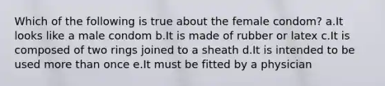 Which of the following is true about the female condom? a.It looks like a male condom b.It is made of rubber or latex c.It is composed of two rings joined to a sheath d.It is intended to be used more than once e.It must be fitted by a physician