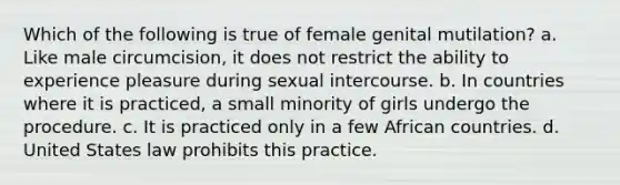 Which of the following is true of female genital mutilation? a. Like male circumcision, it does not restrict the ability to experience pleasure during sexual intercourse. b. In countries where it is practiced, a small minority of girls undergo the procedure. c. It is practiced only in a few African countries. d. United States law prohibits this practice.