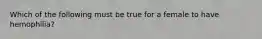 Which of the following must be true for a female to have hemophilia?