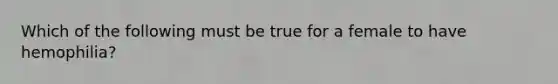 Which of the following must be true for a female to have hemophilia?