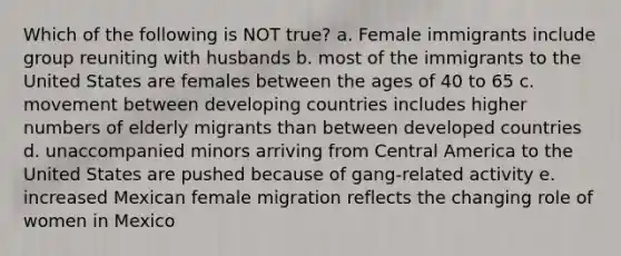 Which of the following is NOT true? a. Female immigrants include group reuniting with husbands b. most of the immigrants to the United States are females between the ages of 40 to 65 c. movement between developing countries includes higher numbers of elderly migrants than between developed countries d. unaccompanied minors arriving from Central America to the United States are pushed because of gang-related activity e. increased Mexican female migration reflects the changing role of women in Mexico