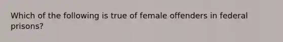 Which of the following is true of female offenders in federal prisons?