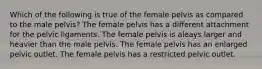 Which of the following is true of the female pelvis as compared to the male pelvis? The female pelvis has a different attachment for the pelvic ligaments. The female pelvis is aleays larger and heavier than the male pelvis. The female pelvis has an enlarged pelvic outlet. The female pelvis has a restricted pelvic outlet.