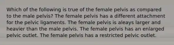 Which of the following is true of the female pelvis as compared to the male pelvis? The female pelvis has a different attachment for the pelvic ligaments. The female pelvis is aleays larger and heavier than the male pelvis. The female pelvis has an enlarged pelvic outlet. The female pelvis has a restricted pelvic outlet.