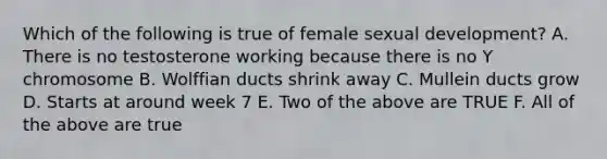 Which of the following is true of female sexual development? A. There is no testosterone working because there is no Y chromosome B. Wolffian ducts shrink away C. Mullein ducts grow D. Starts at around week 7 E. Two of the above are TRUE F. All of the above are true