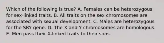 Which of the following is true? A. Females can be heterozygous for sex-linked traits. B. All traits on the sex chromosomes are associated with sexual development. C. Males are heterozygous for the SRY gene. D. The X and Y chromosomes are homologous. E. Men pass their X-linked traits to their sons.