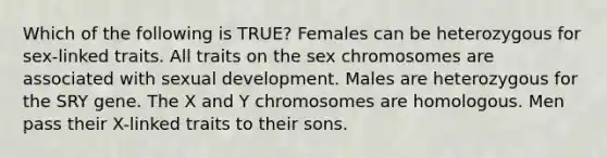 Which of the following is TRUE? Females can be heterozygous for sex-linked traits. All traits on the sex chromosomes are associated with sexual development. Males are heterozygous for the SRY gene. The X and Y chromosomes are homologous. Men pass their X-linked traits to their sons.