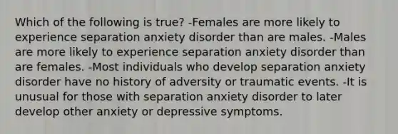 Which of the following is true? -Females are more likely to experience separation anxiety disorder than are males. -Males are more likely to experience separation anxiety disorder than are females. -Most individuals who develop separation anxiety disorder have no history of adversity or traumatic events. -It is unusual for those with separation anxiety disorder to later develop other anxiety or depressive symptoms.