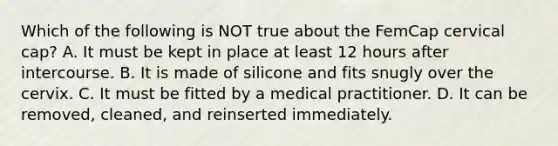 Which of the following is NOT true about the FemCap cervical cap? A. It must be kept in place at least 12 hours after intercourse. B. It is made of silicone and fits snugly over the cervix. C. It must be fitted by a medical practitioner. D. It can be removed, cleaned, and reinserted immediately.