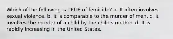 Which of the following is TRUE of femicide? a. It often involves sexual violence. b. It is comparable to the murder of men. c. It involves the murder of a child by the child's mother. d. It is rapidly increasing in the United States.