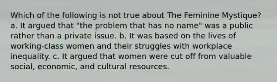 Which of the following is not true about The Feminine Mystique? a. It argued that "the problem that has no name" was a public rather than a private issue. b. It was based on the lives of working-class women and their struggles with workplace inequality. c. It argued that women were cut off from valuable social, economic, and cultural resources.