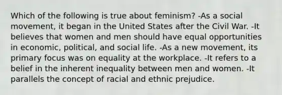 Which of the following is true about feminism? -As a social movement, it began in the United States after the Civil War. -It believes that women and men should have equal opportunities in economic, political, and social life. -As a new movement, its primary focus was on equality at the workplace. -It refers to a belief in the inherent inequality between men and women. -It parallels the concept of racial and ethnic prejudice.