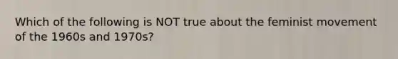 Which of the following is NOT true about the feminist movement of the 1960s and 1970s?